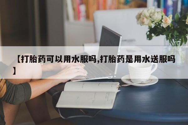 正品打胎药私人微信【打胎药可以用水服吗,打胎药是用水送服吗】