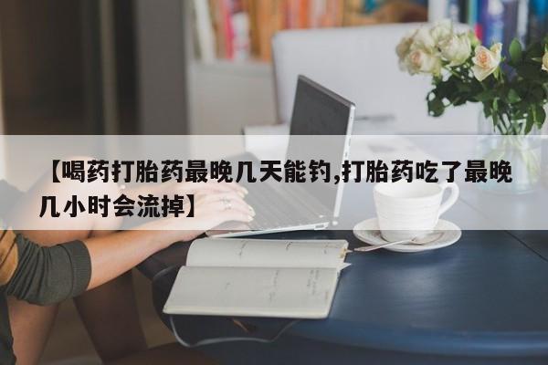 正品打胎药私人微信【喝药打胎药最晚几天能钓,打胎药吃了最晚几小时会流掉】