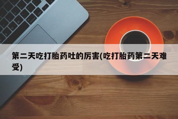 正品打胎药私人微信第二天吃打胎药吐的厉害(吃打胎药第二天难受)