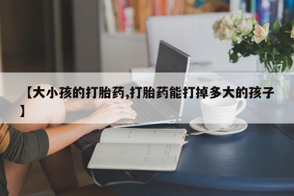 正品打胎药私人微信【大小孩的打胎药,打胎药能打掉多大的孩子】