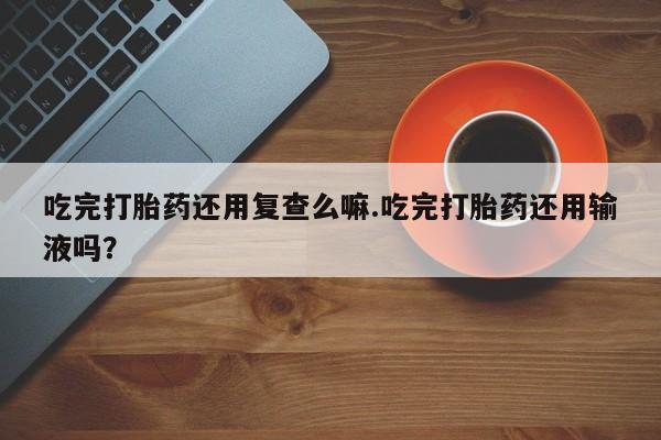 正品打胎药私人微信吃完打胎药还用复查么嘛.吃完打胎药还用输液吗？