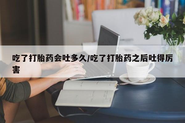 正品打胎药私人微信吃了打胎药会吐多久/吃了打胎药之后吐得厉害