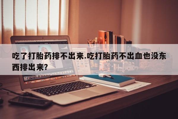 正品打胎药私人微信吃了打胎药排不出来.吃打胎药不出血也没东西排出来？