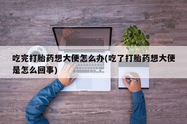 正品打胎药私人微信吃完打胎药想大便怎么办(吃了打胎药想大便是怎么回事)