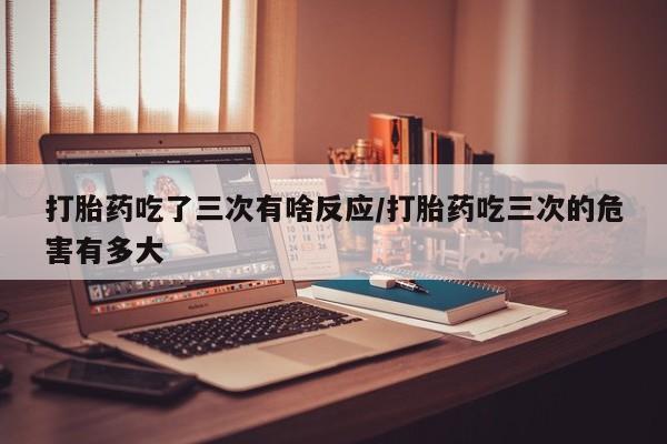 正品打胎药私人微信打胎药吃了三次有啥反应/打胎药吃三次的危害有多大