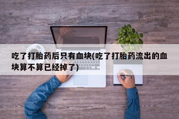 正品打胎药私人微信吃了打胎药后只有血块(吃了打胎药流出的血块算不算已经掉了)