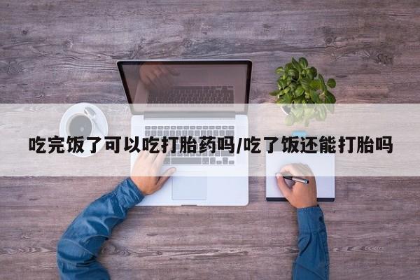 正品打胎药私人微信吃完饭了可以吃打胎药吗/吃了饭还能打胎吗