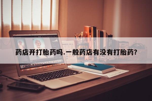 正品打胎药私人微信药店开打胎药吗.一般药店有没有打胎药？