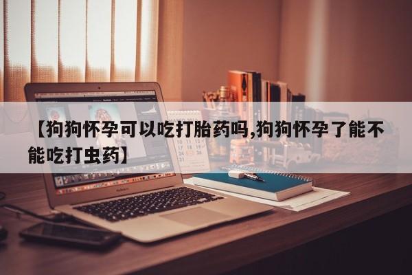 正品打胎药私人微信【狗狗怀孕可以吃打胎药吗,狗狗怀孕了能不能吃打虫药】