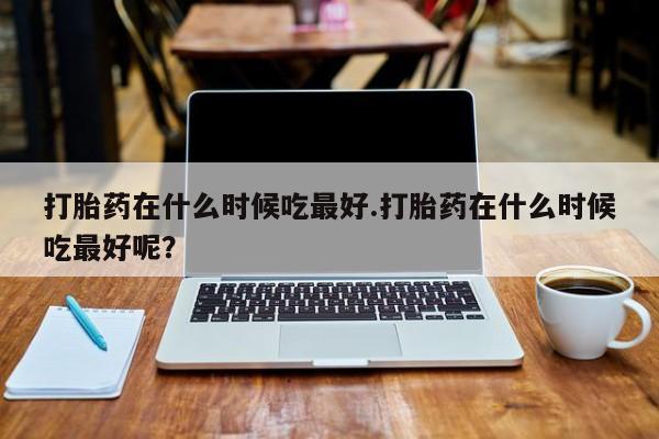 正品打胎药私人微信打胎药在什么时候吃最好.打胎药在什么时候吃最好呢？