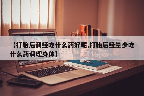 正品打胎药私人微信【打胎后调经吃什么药好呢,打胎后经量少吃什么药调理身体】
