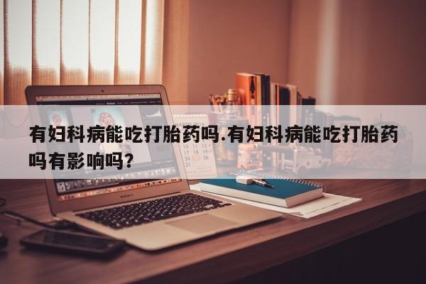 正品打胎药私人微信有妇科病能吃打胎药吗.有妇科病能吃打胎药吗有影响吗？