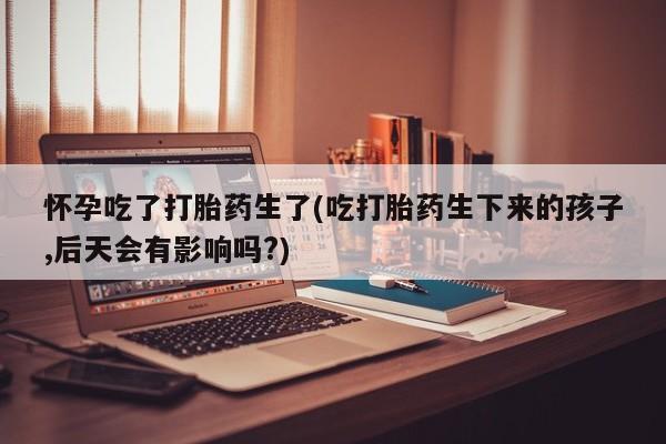 正品打胎药私人微信怀孕吃了打胎药生了(吃打胎药生下来的孩子,后天会有影响吗?)