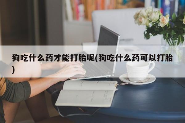 正品打胎药私人微信狗吃什么药才能打胎呢(狗吃什么药可以打胎)
