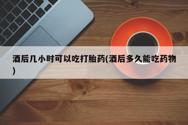 正品打胎药私人微信酒后几小时可以吃打胎药(酒后多久能吃药物)