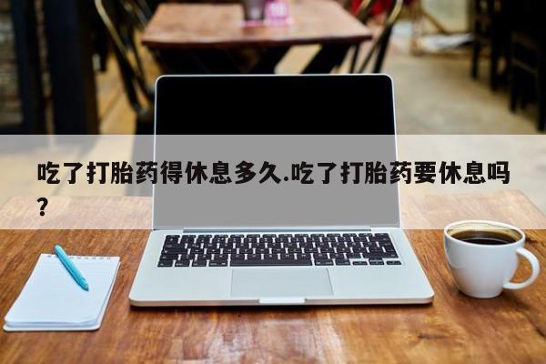 正品打胎药私人微信吃了打胎药得休息多久.吃了打胎药要休息吗？