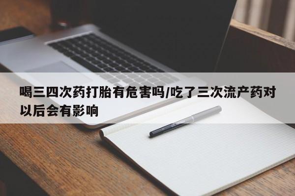 正品打胎药私人微信喝三四次药打胎有危害吗/吃了三次流产药对以后会有影响