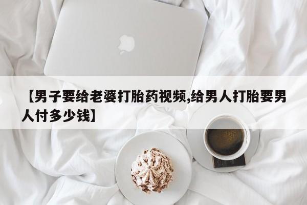 正品打胎药私人微信【男子要给老婆打胎药视频,给男人打胎要男人付多少钱】