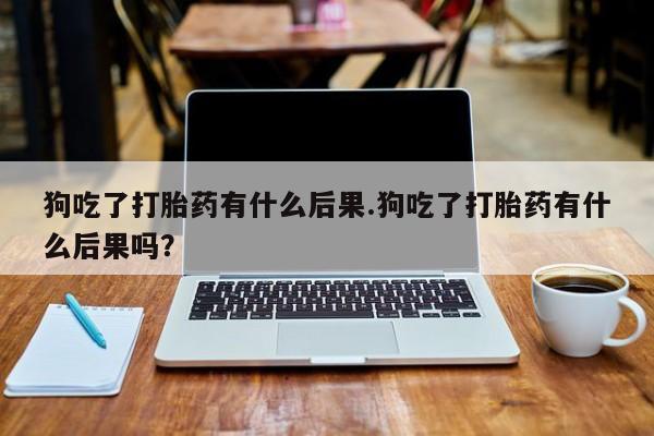 正品打胎药私人微信狗吃了打胎药有什么后果.狗吃了打胎药有什么后果吗？
