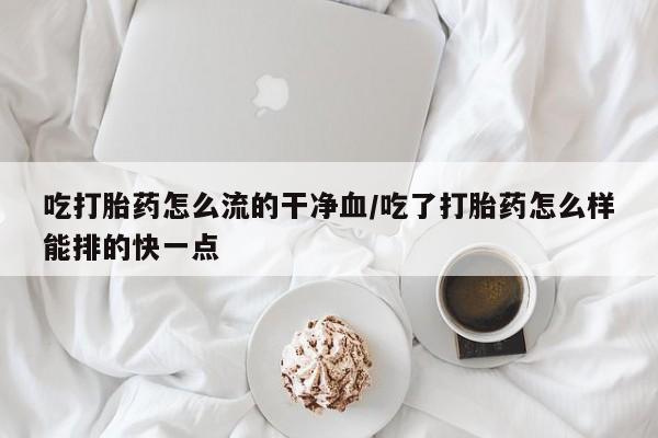 正品打胎药私人微信吃打胎药怎么流的干净血/吃了打胎药怎么样能排的快一点