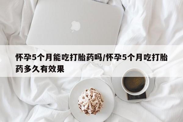 正品打胎药私人微信怀孕5个月能吃打胎药吗/怀孕5个月吃打胎药多久有效果