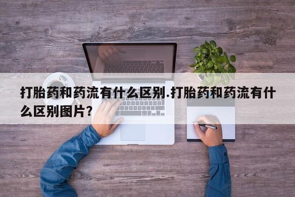 正品打胎药私人微信打胎药和药流有什么区别.打胎药和药流有什么区别图片？