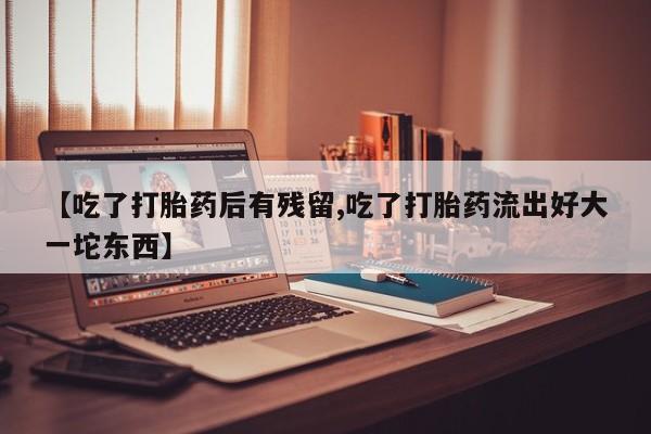 正品打胎药私人微信【吃了打胎药后有残留,吃了打胎药流出好大一坨东西】