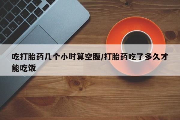 正品打胎药私人微信吃打胎药几个小时算空腹/打胎药吃了多久才能吃饭