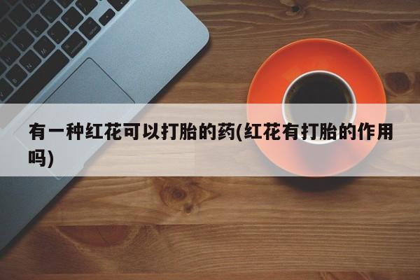 正品打胎药私人微信有一种红花可以打胎的药(红花有打胎的作用吗)