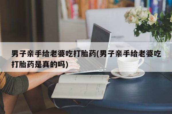 正品打胎药私人微信男子亲手给老婆吃打胎药(男子亲手给老婆吃打胎药是真的吗)