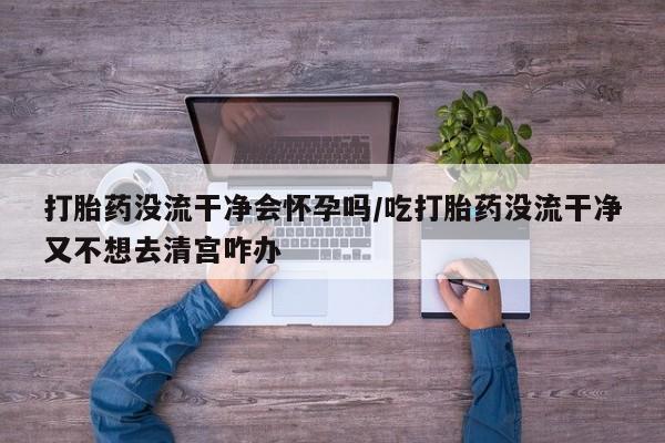正品打胎药私人微信打胎药没流干净会怀孕吗/吃打胎药没流干净又不想去清宫咋办