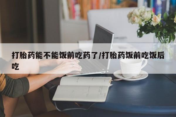 正品打胎药私人微信打胎药能不能饭前吃药了/打胎药饭前吃饭后吃