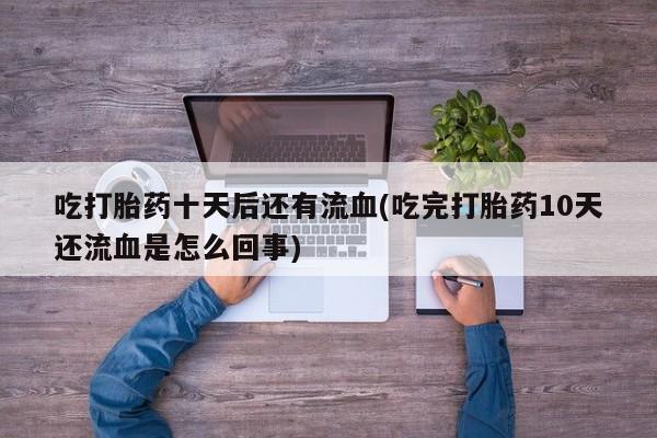 正品打胎药私人微信吃打胎药十天后还有流血(吃完打胎药10天还流血是怎么回事)