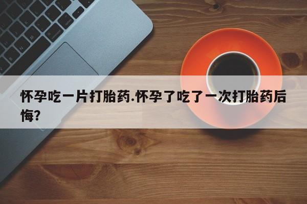 正品打胎药私人微信怀孕吃一片打胎药.怀孕了吃了一次打胎药后悔？