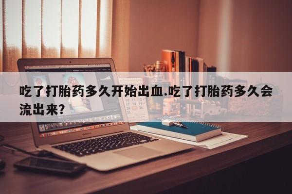 正品打胎药私人微信吃了打胎药多久开始出血.吃了打胎药多久会流出来？