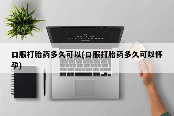 正品打胎药私人微信口服打胎药多久可以(口服打胎药多久可以怀孕)