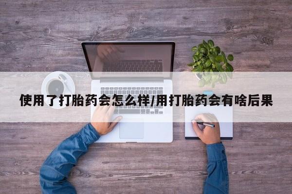 正品打胎药私人微信使用了打胎药会怎么样/用打胎药会有啥后果
