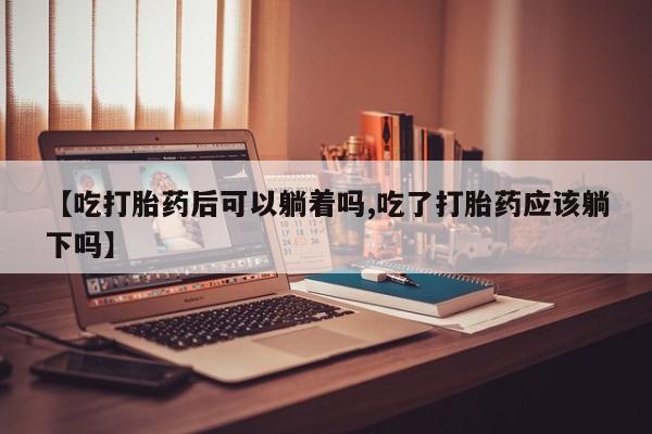 正品打胎药私人微信【吃打胎药后可以躺着吗,吃了打胎药应该躺下吗】
