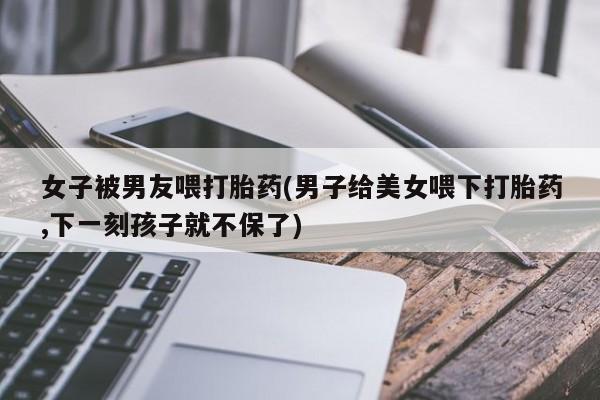 正品打胎药私人微信女子被男友喂打胎药(男子给美女喂下打胎药,下一刻孩子就不保了)