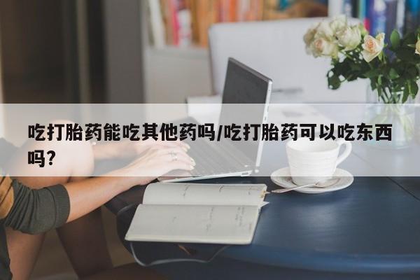 正品打胎药私人微信吃打胎药能吃其他药吗/吃打胎药可以吃东西吗?