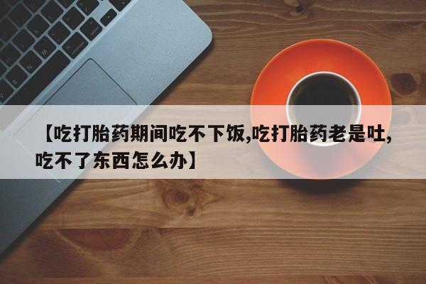 正品打胎药私人微信【吃打胎药期间吃不下饭,吃打胎药老是吐,吃不了东西怎么办】