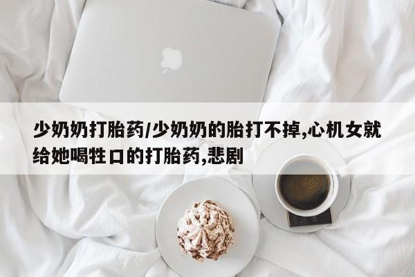 正品打胎药私人微信少奶奶打胎药/少奶奶的胎打不掉,心机女就给她喝牲口的打胎药,悲剧