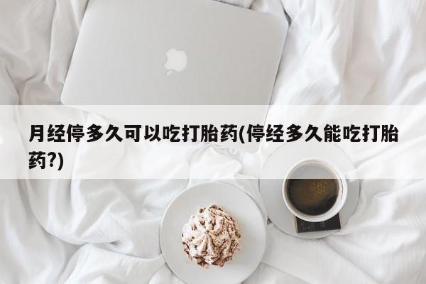 正品打胎药私人微信月经停多久可以吃打胎药(停经多久能吃打胎药?)