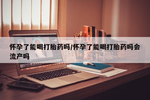 正品打胎药私人微信怀孕了能喝打胎药吗/怀孕了能喝打胎药吗会流产吗