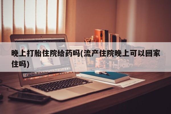 正品打胎药私人微信晚上打胎住院给药吗(流产住院晚上可以回家住吗)