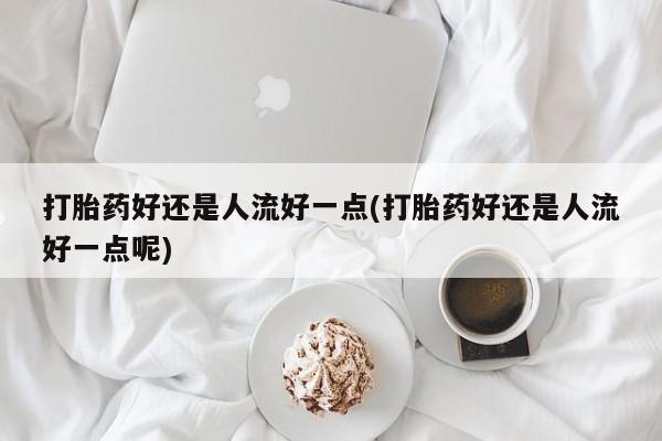 正品打胎药私人微信打胎药好还是人流好一点(打胎药好还是人流好一点呢)