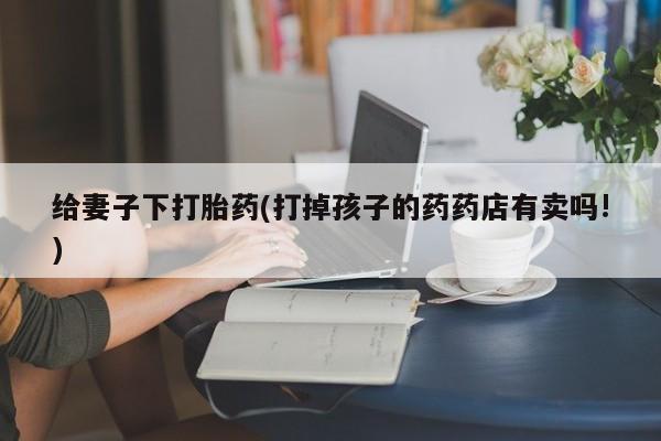 正品打胎药私人微信给妻子下打胎药(打掉孩子的药药店有卖吗!)