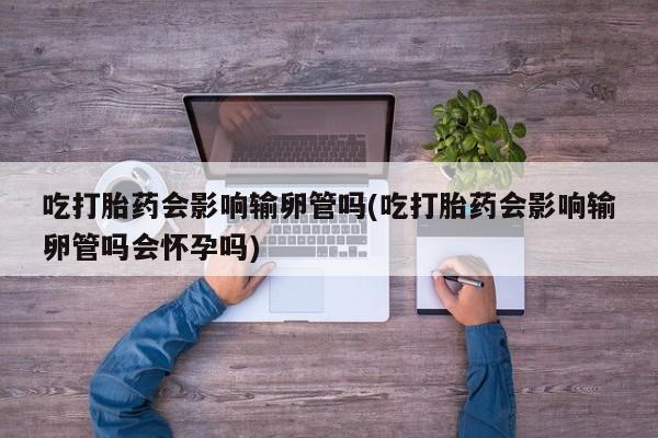 正品打胎药私人微信吃打胎药会影响输卵管吗(吃打胎药会影响输卵管吗会怀孕吗)