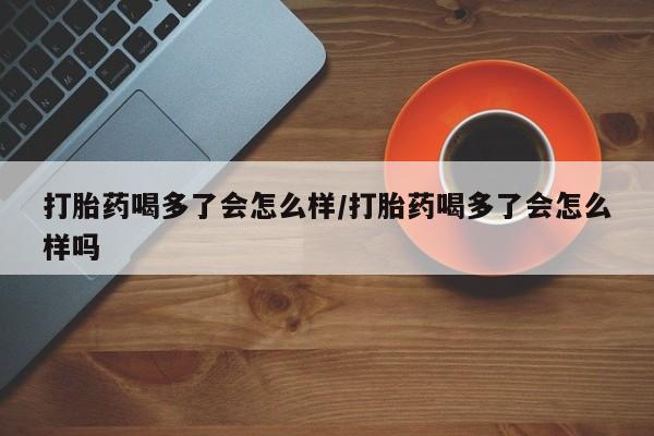 正品打胎药私人微信打胎药喝多了会怎么样/打胎药喝多了会怎么样吗