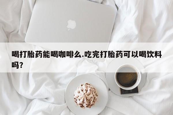 正品打胎药私人微信喝打胎药能喝咖啡么.吃完打胎药可以喝饮料吗？